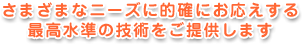さまざまなニーズに的確にお応えする最高水準の技術をご提供します
